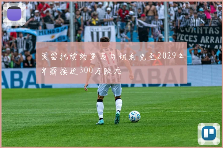 莫雷托续约罗马与切利克至2029年年薪接近300万欧元