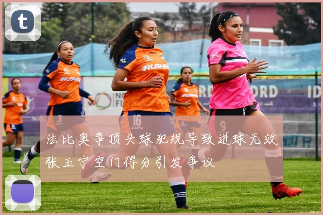 法比奥争顶头球犯规导致进球无效张玉宁空门得分引发争议