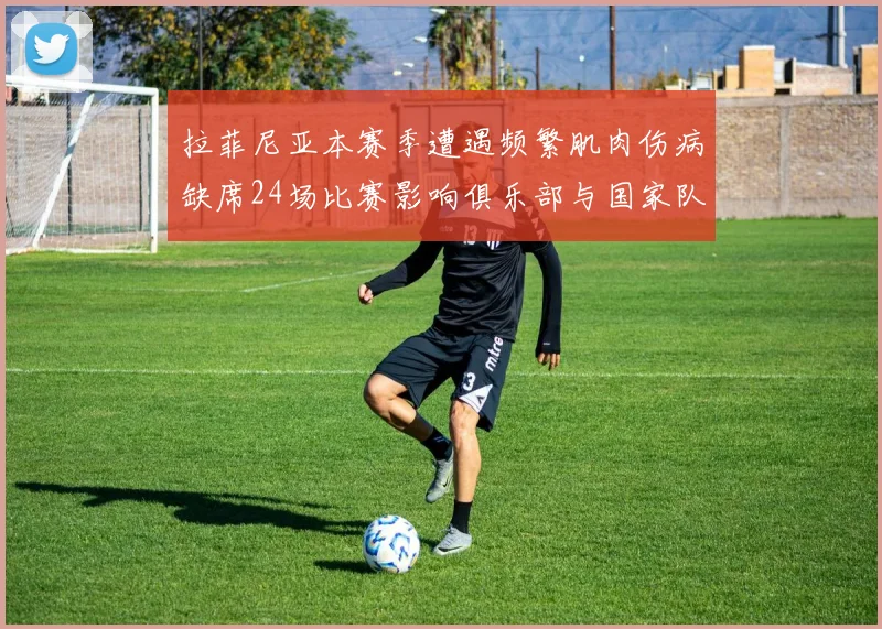 拉菲尼亚本赛季遭遇频繁肌肉伤病缺席24场比赛影响俱乐部与国家队表现