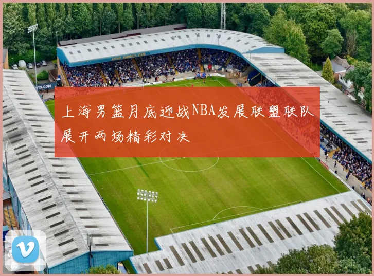 上海男篮月底迎战NBA发展联盟联队展开两场精彩对决
