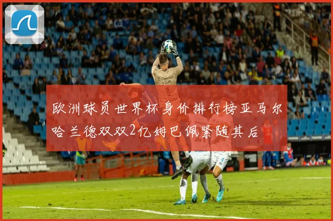 欧洲球员世界杯身价排行榜亚马尔哈兰德双双2亿姆巴佩紧随其后