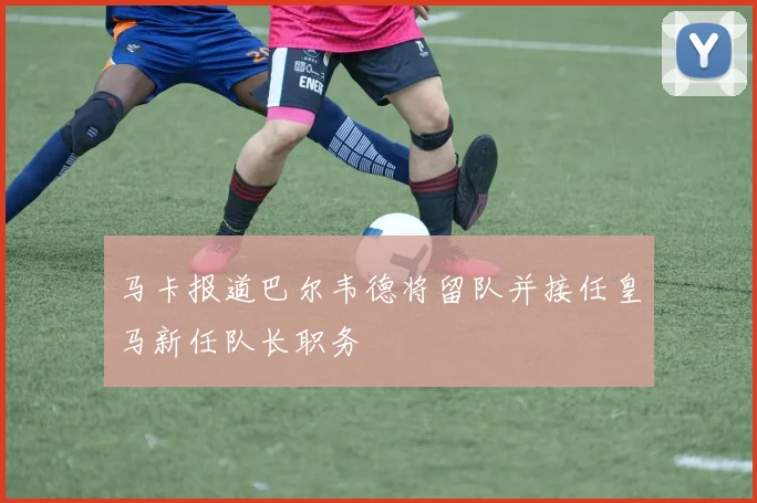 马卡报道巴尔韦德将留队并接任皇马新任队长职务