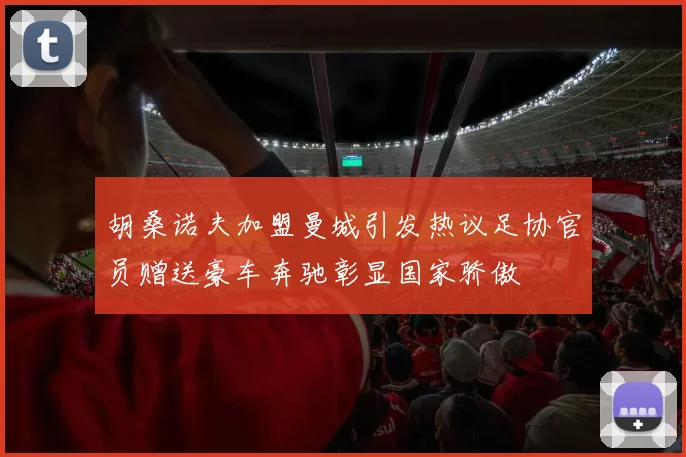 胡桑诺夫加盟曼城引发热议足协官员赠送豪车奔驰彰显国家骄傲