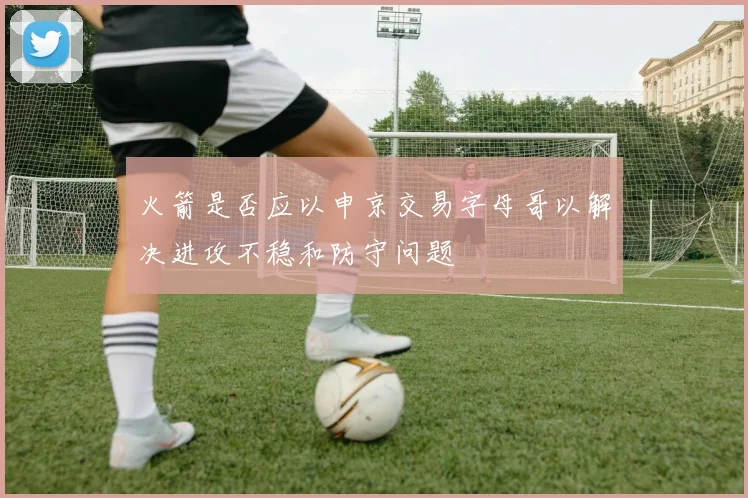 火箭是否应以申京交易字母哥以解决进攻不稳和防守问题