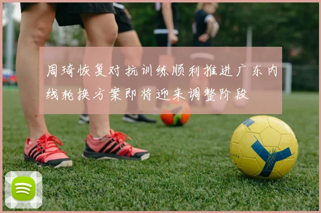 周琦恢复对抗训练顺利推进广东内线轮换方案即将迎来调整阶段
