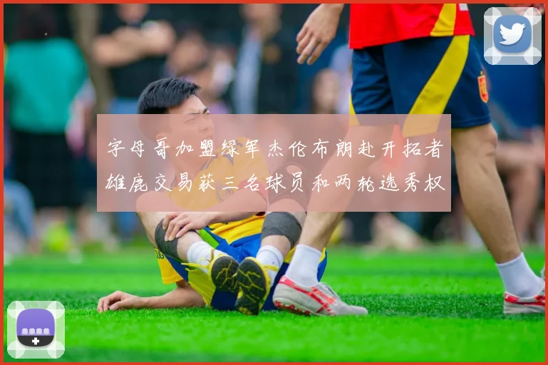 字母哥加盟绿军杰伦布朗赴开拓者雄鹿交易获三名球员和两轮选秀权