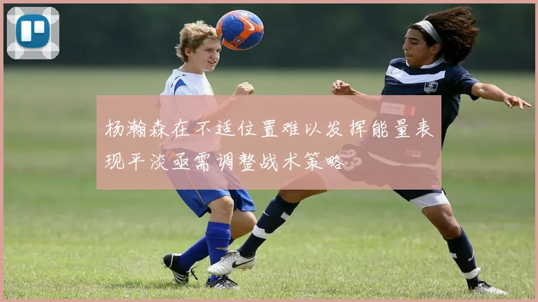 杨瀚森在不适位置难以发挥能量表现平淡亟需调整战术策略