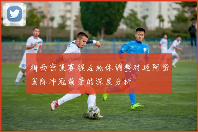 梅西密集赛程后轮休调整对迈阿密国际冲冠前景的深度分析