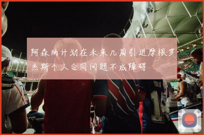 阿森纳计划在未来几周引进摩根罗杰斯个人合同问题不成障碍