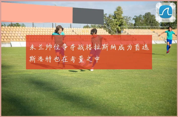 米兰帅位争夺战格拉斯纳成为首选斯洛特也在考量之中