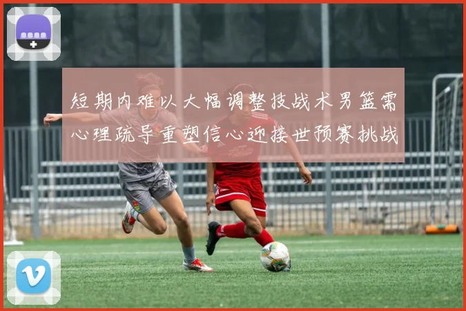 短期内难以大幅调整技战术男篮需心理疏导重塑信心迎接世预赛挑战