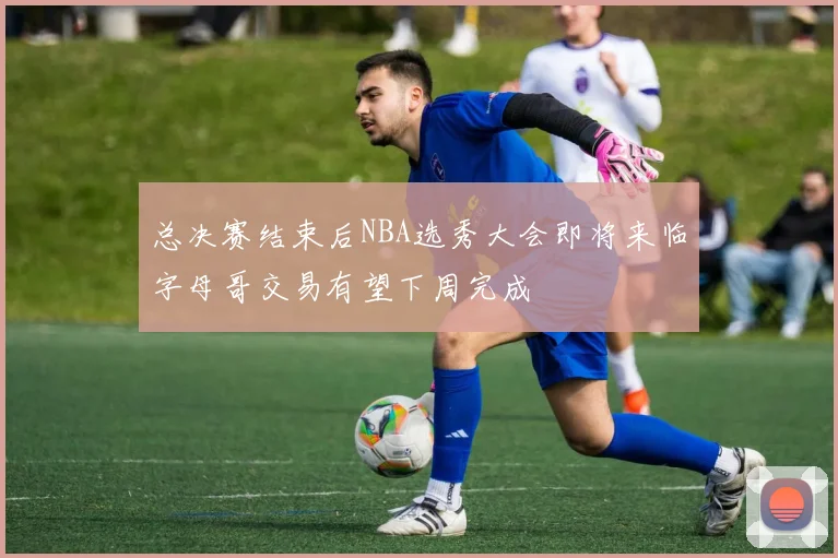 总决赛结束后NBA选秀大会即将来临字母哥交易有望下周完成