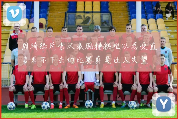 周琦怒斥索汉表现糟糕难以忍受直言看不下去的比赛真是让人失望