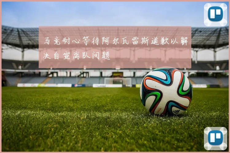 马竞耐心等待阿尔瓦雷斯道歉以解决自宣离队问题
