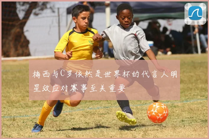 梅西与C罗依然是世界杯的代言人明星效应对赛事至关重要