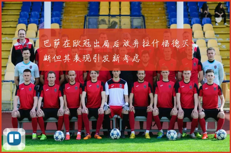 巴萨在欧冠出局后放弃拉什福德买断但其表现引发新考虑
