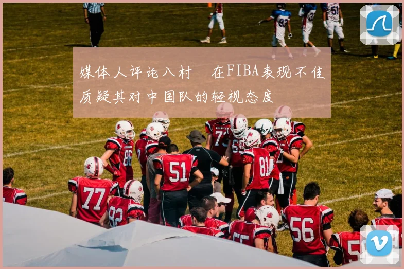 媒体人评论八村塁在FIBA表现不佳质疑其对中国队的轻视态度